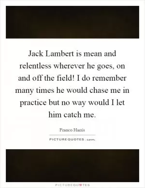 Jack Lambert is mean and relentless wherever he goes, on and off the field! I do remember many times he would chase me in practice but no way would I let him catch me Picture Quote #1