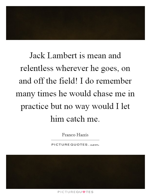 Jack Lambert is mean and relentless wherever he goes, on and off the field! I do remember many times he would chase me in practice but no way would I let him catch me Picture Quote #1