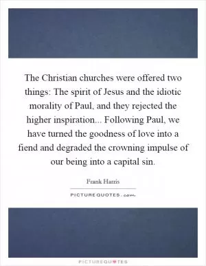 The Christian churches were offered two things: The spirit of Jesus and the idiotic morality of Paul, and they rejected the higher inspiration... Following Paul, we have turned the goodness of love into a fiend and degraded the crowning impulse of our being into a capital sin Picture Quote #1