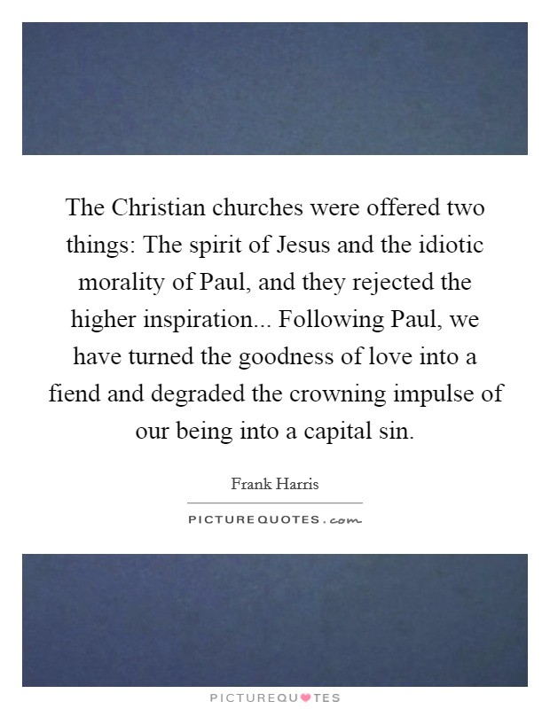 The Christian churches were offered two things: The spirit of Jesus and the idiotic morality of Paul, and they rejected the higher inspiration... Following Paul, we have turned the goodness of love into a fiend and degraded the crowning impulse of our being into a capital sin Picture Quote #1