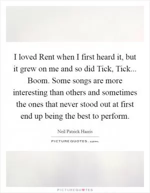 I loved Rent when I first heard it, but it grew on me and so did Tick, Tick... Boom. Some songs are more interesting than others and sometimes the ones that never stood out at first end up being the best to perform Picture Quote #1