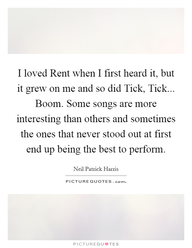 I loved Rent when I first heard it, but it grew on me and so did Tick, Tick... Boom. Some songs are more interesting than others and sometimes the ones that never stood out at first end up being the best to perform Picture Quote #1