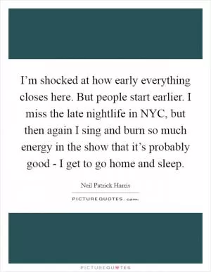I’m shocked at how early everything closes here. But people start earlier. I miss the late nightlife in NYC, but then again I sing and burn so much energy in the show that it’s probably good - I get to go home and sleep Picture Quote #1