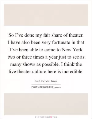 So I’ve done my fair share of theater. I have also been very fortunate in that I’ve been able to come to New York two or three times a year just to see as many shows as possible. I think the live theater culture here is incredible Picture Quote #1