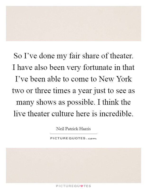So I've done my fair share of theater. I have also been very fortunate in that I've been able to come to New York two or three times a year just to see as many shows as possible. I think the live theater culture here is incredible Picture Quote #1