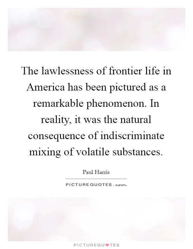 The lawlessness of frontier life in America has been pictured as a remarkable phenomenon. In reality, it was the natural consequence of indiscriminate mixing of volatile substances Picture Quote #1