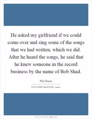 He asked my girlfriend if we could come over and sing some of the songs that we had written, which we did. After he heard the songs, he said that he knew someone in the record business by the name of Bob Shad Picture Quote #1