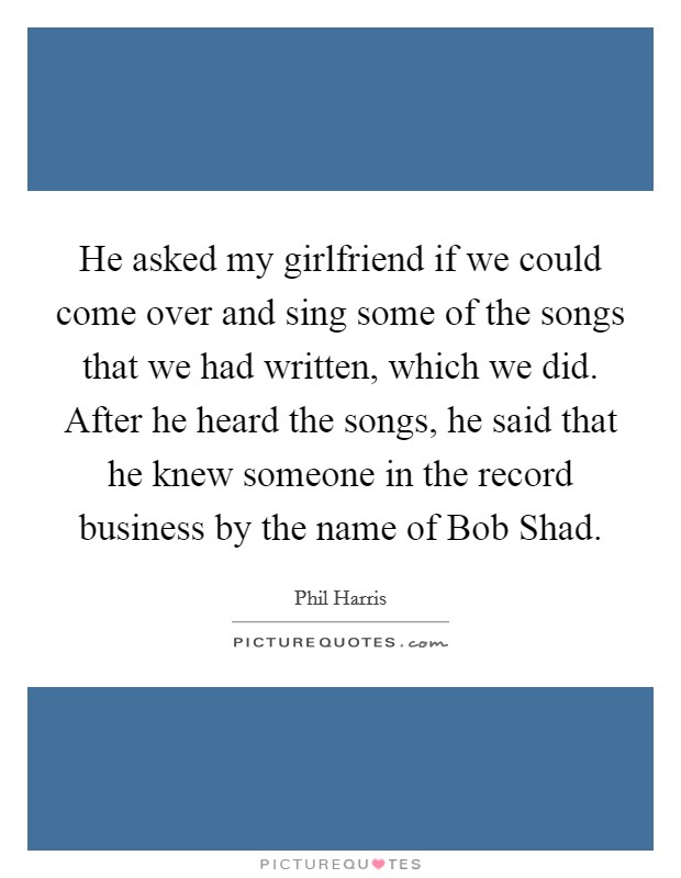 He asked my girlfriend if we could come over and sing some of the songs that we had written, which we did. After he heard the songs, he said that he knew someone in the record business by the name of Bob Shad Picture Quote #1