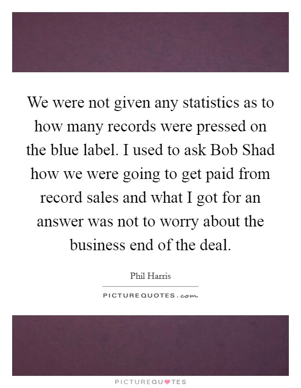 We were not given any statistics as to how many records were pressed on the blue label. I used to ask Bob Shad how we were going to get paid from record sales and what I got for an answer was not to worry about the business end of the deal Picture Quote #1