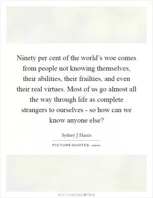Ninety per cent of the world’s woe comes from people not knowing themselves, their abilities, their frailties, and even their real virtues. Most of us go almost all the way through life as complete strangers to ourselves - so how can we know anyone else? Picture Quote #1