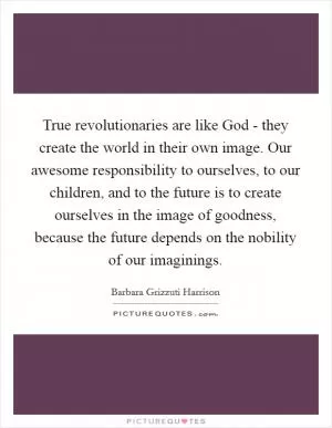 True revolutionaries are like God - they create the world in their own image. Our awesome responsibility to ourselves, to our children, and to the future is to create ourselves in the image of goodness, because the future depends on the nobility of our imaginings Picture Quote #1