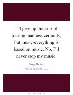 I’ll give up this sort of touring madness certainly, but music-everything is based on music. No, I’ll never stop my music Picture Quote #1