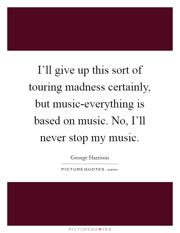I'll give up this sort of touring madness certainly, but music-everything is based on music. No, I'll never stop my music Picture Quote #1