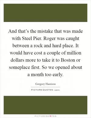 And that’s the mistake that was made with Steel Pier. Roger was caught between a rock and hard place. It would have cost a couple of million dollars more to take it to Boston or someplace first. So we opened about a month too early Picture Quote #1