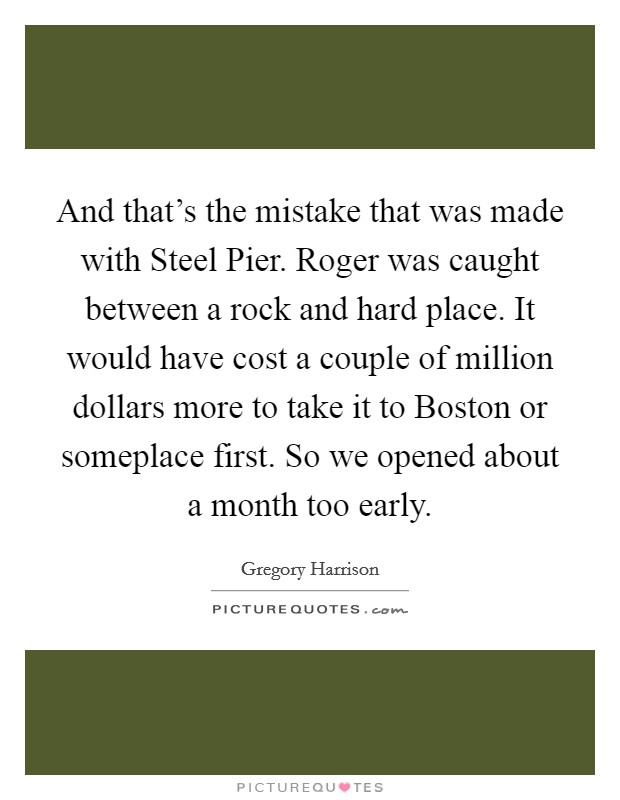 And that's the mistake that was made with Steel Pier. Roger was caught between a rock and hard place. It would have cost a couple of million dollars more to take it to Boston or someplace first. So we opened about a month too early Picture Quote #1