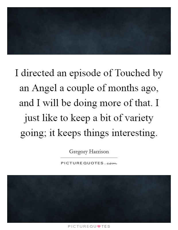 I directed an episode of Touched by an Angel a couple of months ago, and I will be doing more of that. I just like to keep a bit of variety going; it keeps things interesting Picture Quote #1