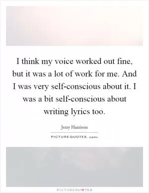 I think my voice worked out fine, but it was a lot of work for me. And I was very self-conscious about it. I was a bit self-conscious about writing lyrics too Picture Quote #1