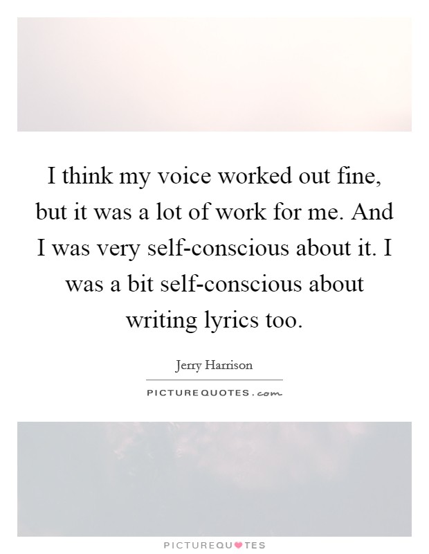 I think my voice worked out fine, but it was a lot of work for me. And I was very self-conscious about it. I was a bit self-conscious about writing lyrics too Picture Quote #1