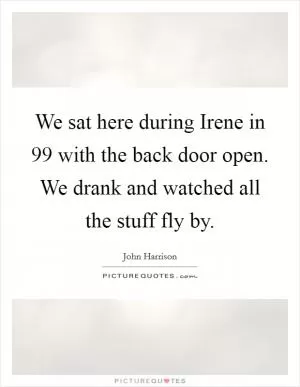 We sat here during Irene in  99 with the back door open. We drank and watched all the stuff fly by Picture Quote #1