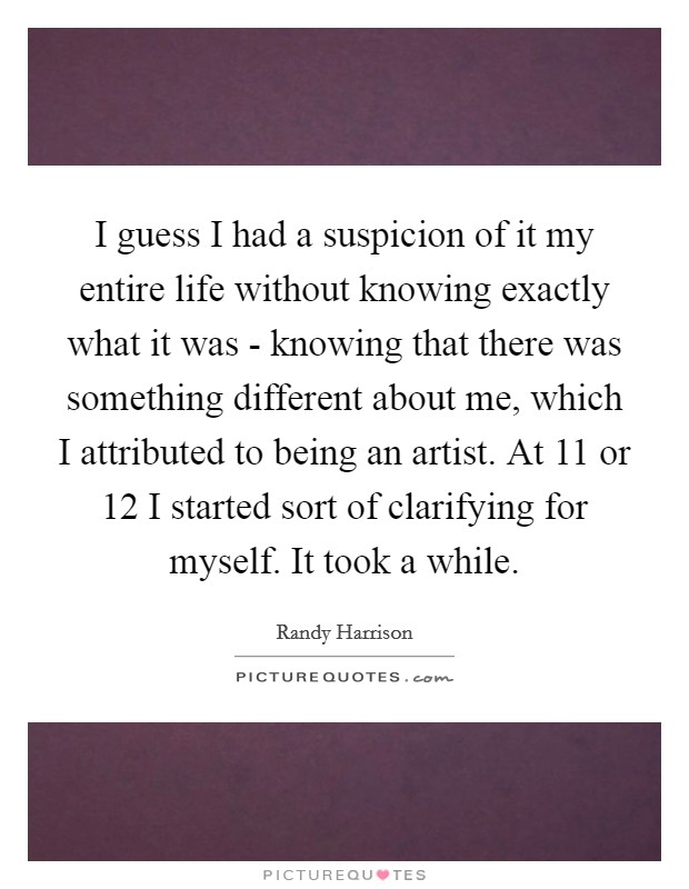 I guess I had a suspicion of it my entire life without knowing exactly what it was - knowing that there was something different about me, which I attributed to being an artist. At 11 or 12 I started sort of clarifying for myself. It took a while Picture Quote #1