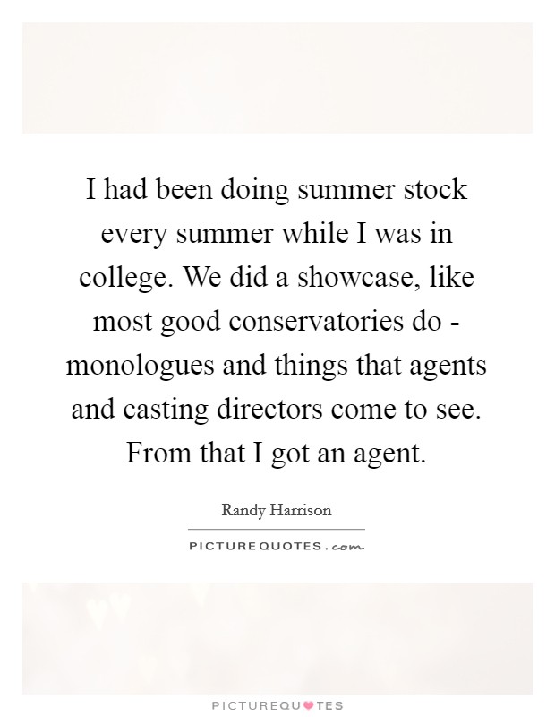 I had been doing summer stock every summer while I was in college. We did a showcase, like most good conservatories do - monologues and things that agents and casting directors come to see. From that I got an agent Picture Quote #1