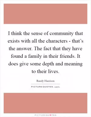 I think the sense of community that exists with all the characters - that’s the answer. The fact that they have found a family in their friends. It does give some depth and meaning to their lives Picture Quote #1