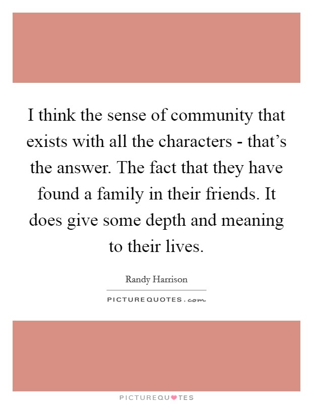 I think the sense of community that exists with all the characters - that's the answer. The fact that they have found a family in their friends. It does give some depth and meaning to their lives Picture Quote #1