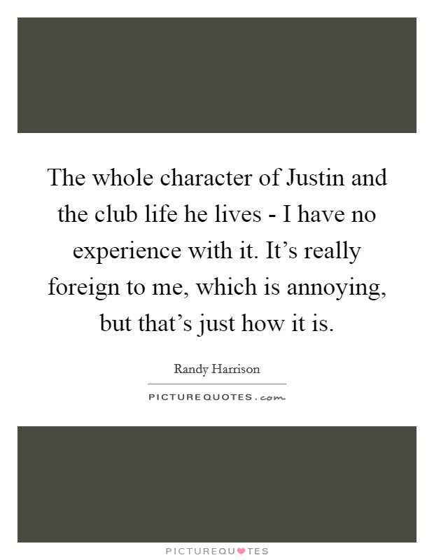 The whole character of Justin and the club life he lives - I have no experience with it. It's really foreign to me, which is annoying, but that's just how it is Picture Quote #1