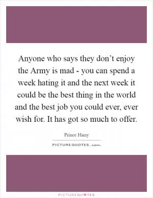 Anyone who says they don’t enjoy the Army is mad - you can spend a week hating it and the next week it could be the best thing in the world and the best job you could ever, ever wish for. It has got so much to offer Picture Quote #1