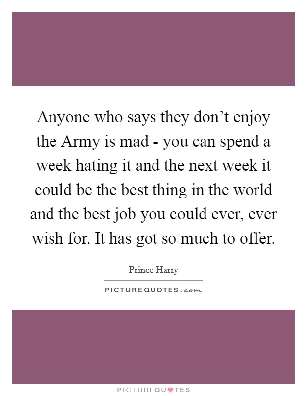 Anyone who says they don't enjoy the Army is mad - you can spend a week hating it and the next week it could be the best thing in the world and the best job you could ever, ever wish for. It has got so much to offer Picture Quote #1