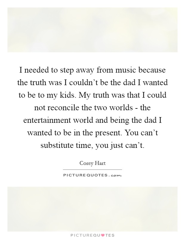I needed to step away from music because the truth was I couldn't be the dad I wanted to be to my kids. My truth was that I could not reconcile the two worlds - the entertainment world and being the dad I wanted to be in the present. You can't substitute time, you just can't Picture Quote #1