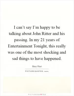 I can’t say I’m happy to be talking about John Ritter and his passing. In my 21 years of Entertainment Tonight, this really was one of the most shocking and sad things to have happened Picture Quote #1
