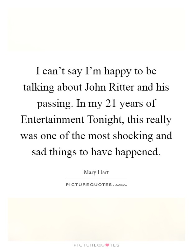 I can't say I'm happy to be talking about John Ritter and his passing. In my 21 years of Entertainment Tonight, this really was one of the most shocking and sad things to have happened Picture Quote #1