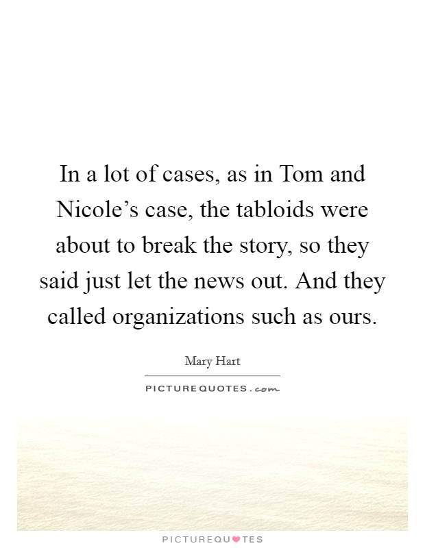 In a lot of cases, as in Tom and Nicole's case, the tabloids were about to break the story, so they said just let the news out. And they called organizations such as ours Picture Quote #1