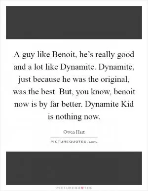 A guy like Benoit, he’s really good and a lot like Dynamite. Dynamite, just because he was the original, was the best. But, you know, benoit now is by far better. Dynamite Kid is nothing now Picture Quote #1