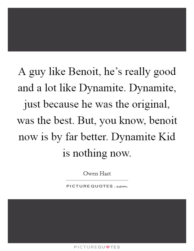 A guy like Benoit, he's really good and a lot like Dynamite. Dynamite, just because he was the original, was the best. But, you know, benoit now is by far better. Dynamite Kid is nothing now Picture Quote #1
