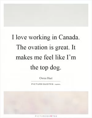 I love working in Canada. The ovation is great. It makes me feel like I’m the top dog Picture Quote #1