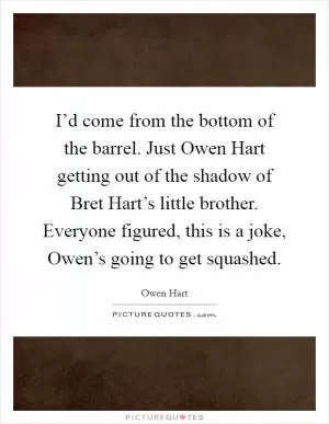 I’d come from the bottom of the barrel. Just Owen Hart getting out of the shadow of Bret Hart’s little brother. Everyone figured, this is a joke, Owen’s going to get squashed Picture Quote #1