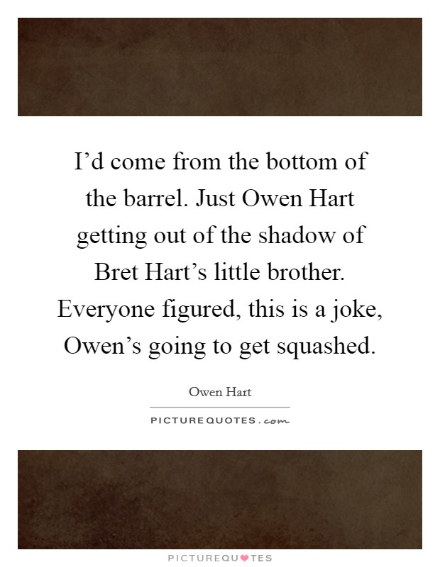 I'd come from the bottom of the barrel. Just Owen Hart getting out of the shadow of Bret Hart's little brother. Everyone figured, this is a joke, Owen's going to get squashed Picture Quote #1