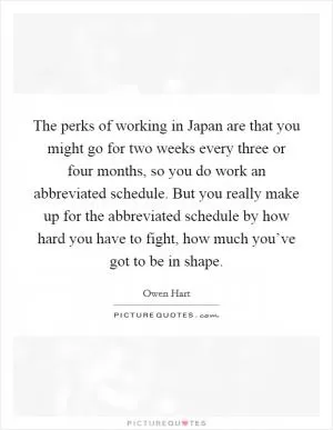The perks of working in Japan are that you might go for two weeks every three or four months, so you do work an abbreviated schedule. But you really make up for the abbreviated schedule by how hard you have to fight, how much you’ve got to be in shape Picture Quote #1