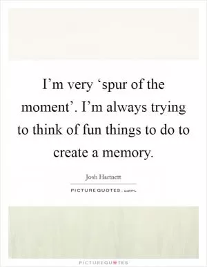 I’m very ‘spur of the moment’. I’m always trying to think of fun things to do to create a memory Picture Quote #1