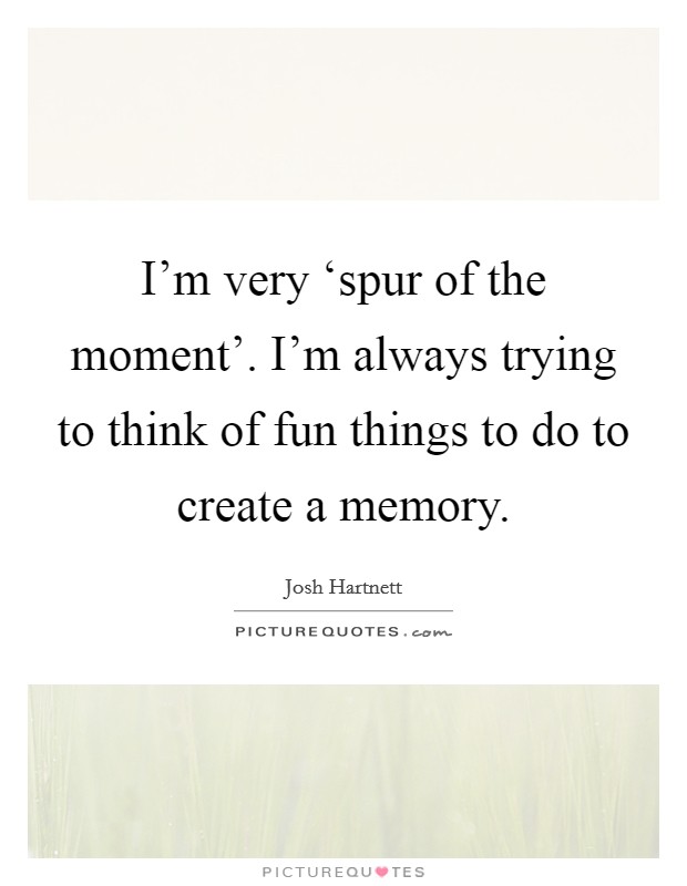 I'm very ‘spur of the moment'. I'm always trying to think of fun things to do to create a memory Picture Quote #1