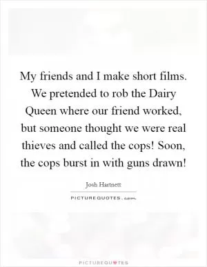 My friends and I make short films. We pretended to rob the Dairy Queen where our friend worked, but someone thought we were real thieves and called the cops! Soon, the cops burst in with guns drawn! Picture Quote #1