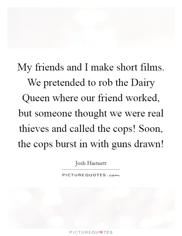 My friends and I make short films. We pretended to rob the Dairy Queen where our friend worked, but someone thought we were real thieves and called the cops! Soon, the cops burst in with guns drawn! Picture Quote #1