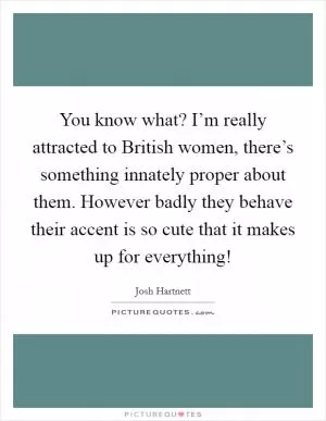 You know what? I’m really attracted to British women, there’s something innately proper about them. However badly they behave their accent is so cute that it makes up for everything! Picture Quote #1