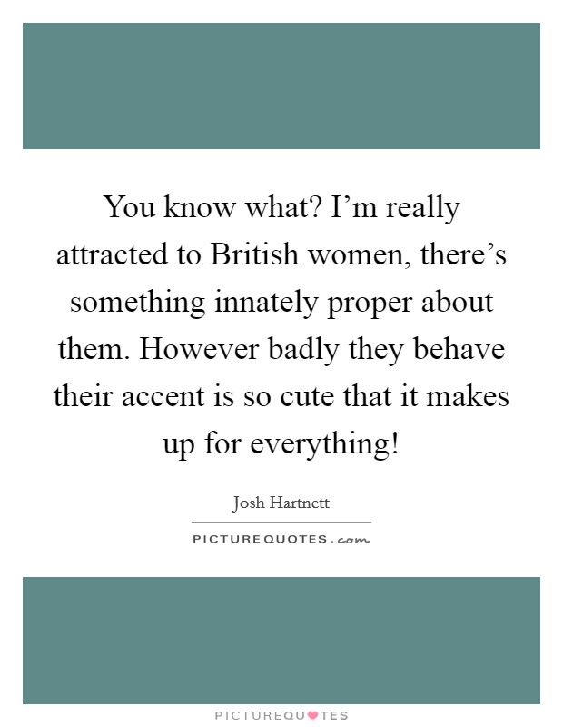 You know what? I'm really attracted to British women, there's something innately proper about them. However badly they behave their accent is so cute that it makes up for everything! Picture Quote #1