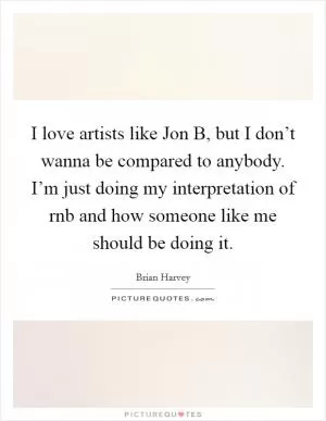 I love artists like Jon B, but I don’t wanna be compared to anybody. I’m just doing my interpretation of rnb and how someone like me should be doing it Picture Quote #1