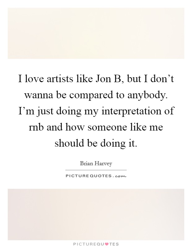 I love artists like Jon B, but I don't wanna be compared to anybody. I'm just doing my interpretation of rnb and how someone like me should be doing it Picture Quote #1