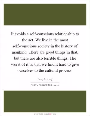 It avoids a self-conscious relationship to the act. We live in the most self-conscious society in the history of mankind. There are good things in that, but there are also terrible things. The worst of it is, that we find it hard to give ourselves to the cultural process Picture Quote #1