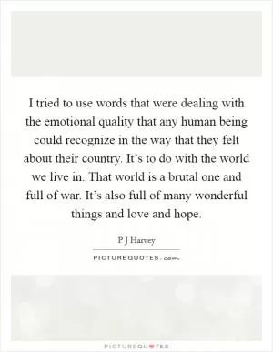 I tried to use words that were dealing with the emotional quality that any human being could recognize in the way that they felt about their country. It’s to do with the world we live in. That world is a brutal one and full of war. It’s also full of many wonderful things and love and hope Picture Quote #1
